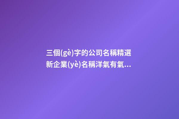 三個(gè)字的公司名稱精選 新企業(yè)名稱洋氣有氣勢,起名之家